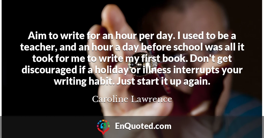 Aim to write for an hour per day. I used to be a teacher, and an hour a day before school was all it took for me to write my first book. Don't get discouraged if a holiday or illness interrupts your writing habit. Just start it up again.