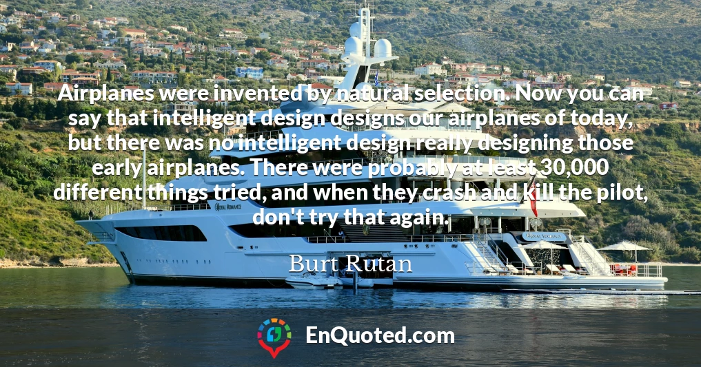 Airplanes were invented by natural selection. Now you can say that intelligent design designs our airplanes of today, but there was no intelligent design really designing those early airplanes. There were probably at least 30,000 different things tried, and when they crash and kill the pilot, don't try that again.