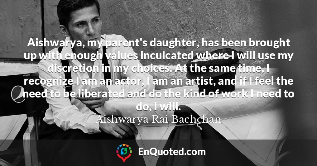 Aishwarya, my parent's daughter, has been brought up with enough values inculcated where I will use my discretion in my choices. At the same time, I recognize I am an actor, I am an artist, and if I feel the need to be liberated and do the kind of work I need to do, I will.
