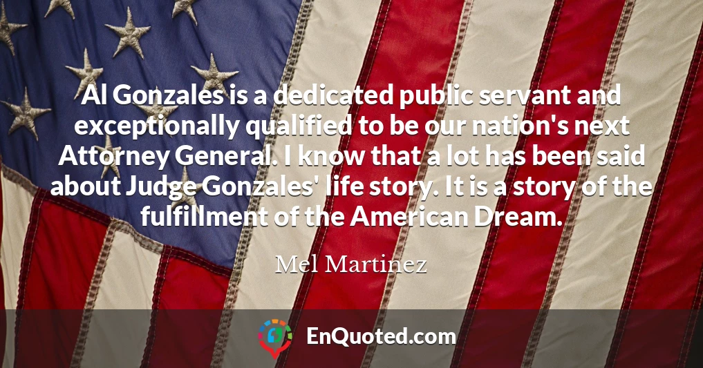 Al Gonzales is a dedicated public servant and exceptionally qualified to be our nation's next Attorney General. I know that a lot has been said about Judge Gonzales' life story. It is a story of the fulfillment of the American Dream.