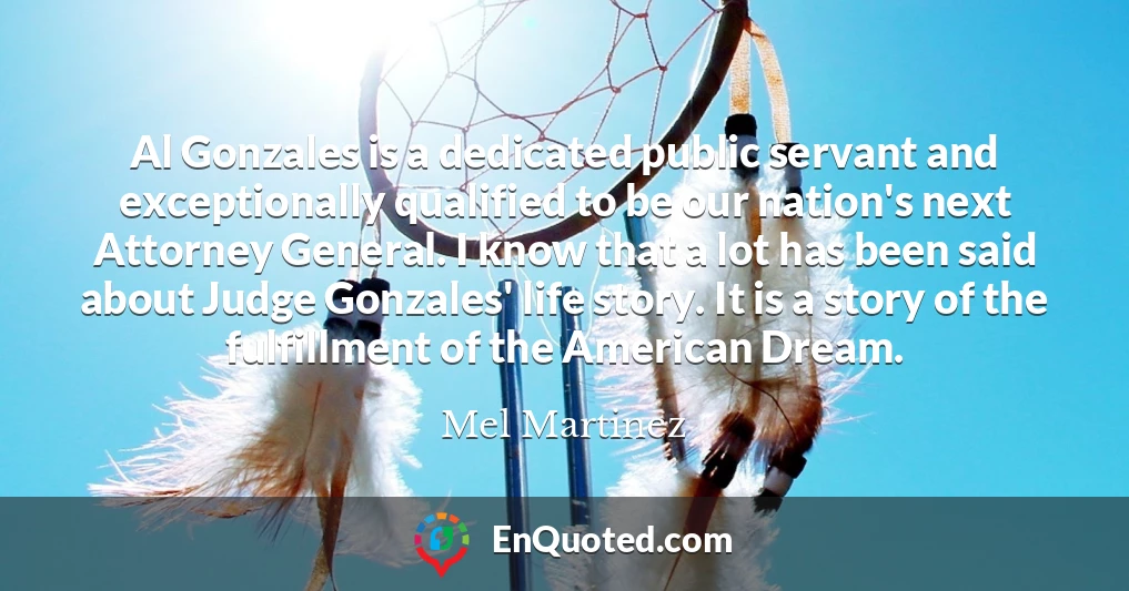 Al Gonzales is a dedicated public servant and exceptionally qualified to be our nation's next Attorney General. I know that a lot has been said about Judge Gonzales' life story. It is a story of the fulfillment of the American Dream.