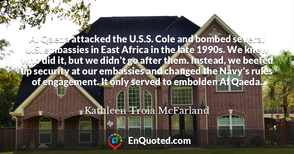 Al Qaeda attacked the U.S.S. Cole and bombed several U.S. embassies in East Africa in the late 1990s. We knew who did it, but we didn't go after them. Instead, we beefed up security at our embassies and changed the Navy's rules of engagement. It only served to embolden Al Qaeda.