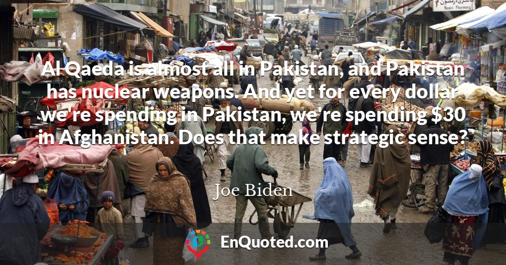 Al Qaeda is almost all in Pakistan, and Pakistan has nuclear weapons. And yet for every dollar we're spending in Pakistan, we're spending $30 in Afghanistan. Does that make strategic sense?