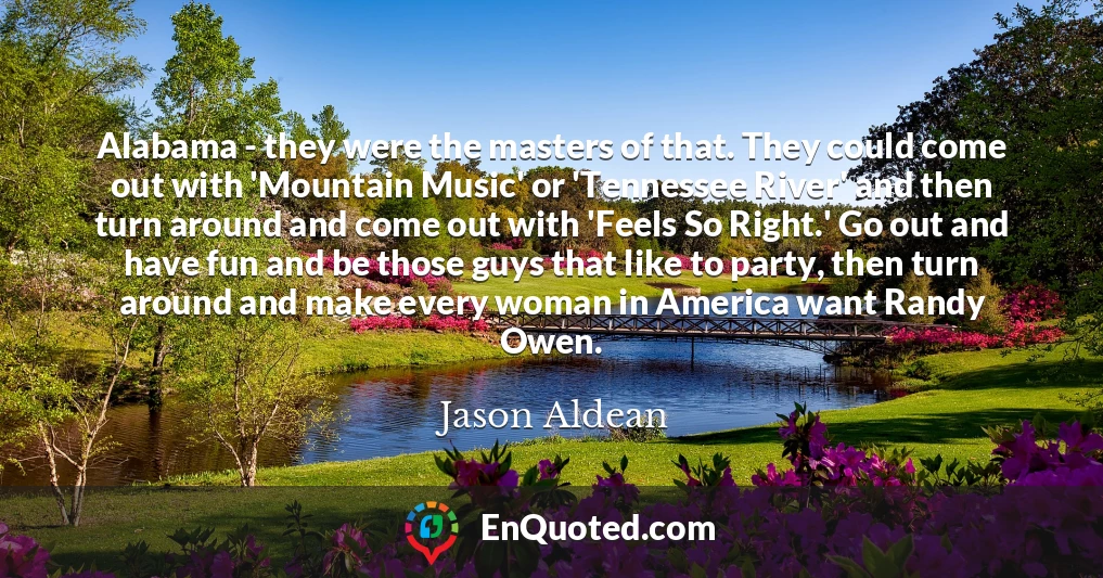 Alabama - they were the masters of that. They could come out with 'Mountain Music' or 'Tennessee River' and then turn around and come out with 'Feels So Right.' Go out and have fun and be those guys that like to party, then turn around and make every woman in America want Randy Owen.