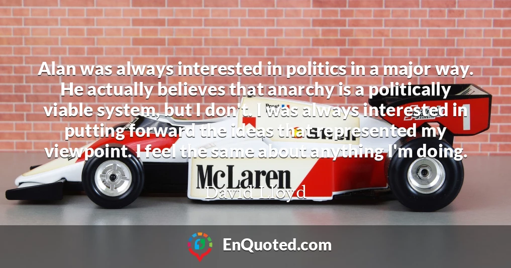 Alan was always interested in politics in a major way. He actually believes that anarchy is a politically viable system, but I don't. I was always interested in putting forward the ideas that represented my viewpoint. I feel the same about anything I'm doing.