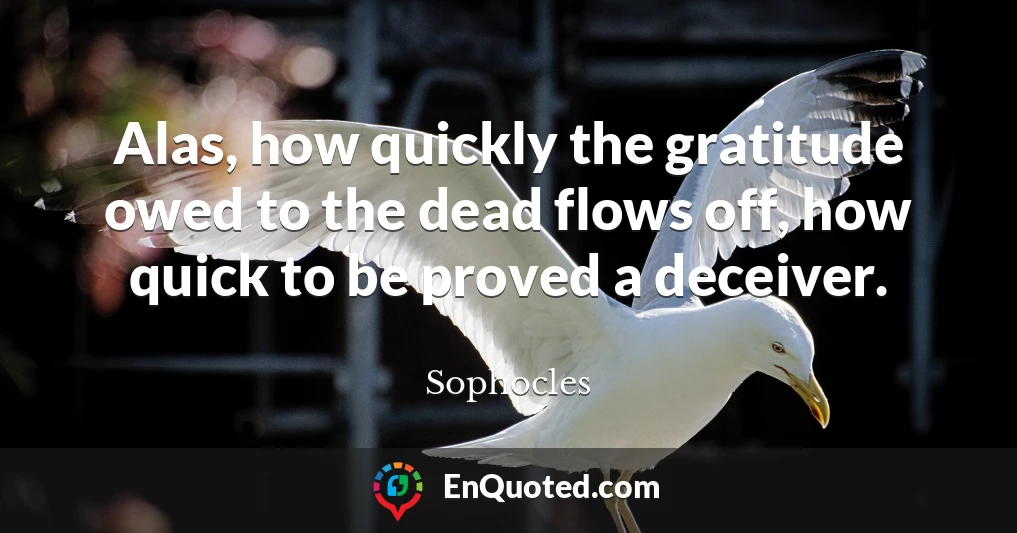 Alas, how quickly the gratitude owed to the dead flows off, how quick to be proved a deceiver.