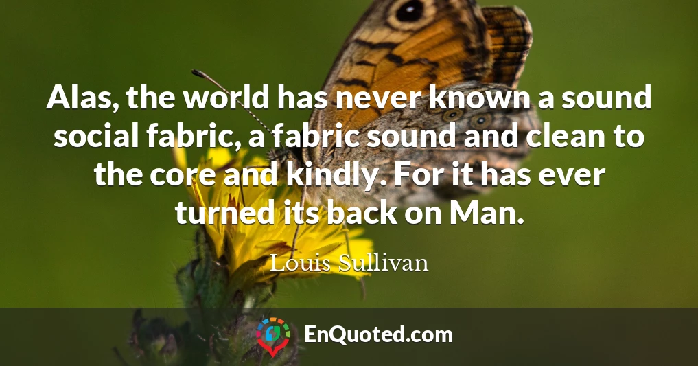 Alas, the world has never known a sound social fabric, a fabric sound and clean to the core and kindly. For it has ever turned its back on Man.