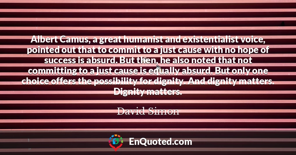Albert Camus, a great humanist and existentialist voice, pointed out that to commit to a just cause with no hope of success is absurd. But then, he also noted that not committing to a just cause is equally absurd. But only one choice offers the possibility for dignity. And dignity matters. Dignity matters.