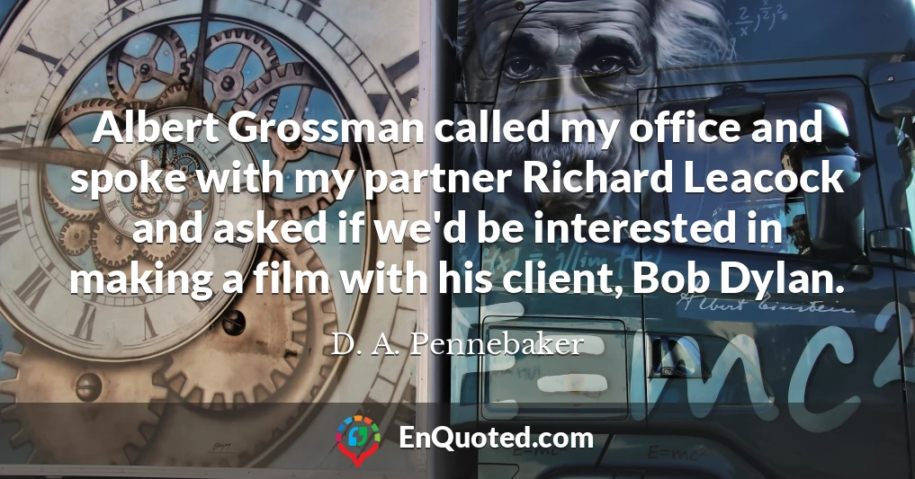 Albert Grossman called my office and spoke with my partner Richard Leacock and asked if we'd be interested in making a film with his client, Bob Dylan.