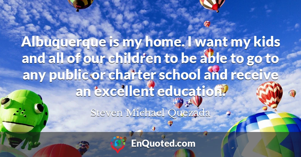 Albuquerque is my home. I want my kids and all of our children to be able to go to any public or charter school and receive an excellent education.