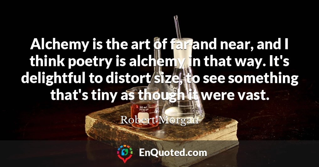 Alchemy is the art of far and near, and I think poetry is alchemy in that way. It's delightful to distort size, to see something that's tiny as though it were vast.
