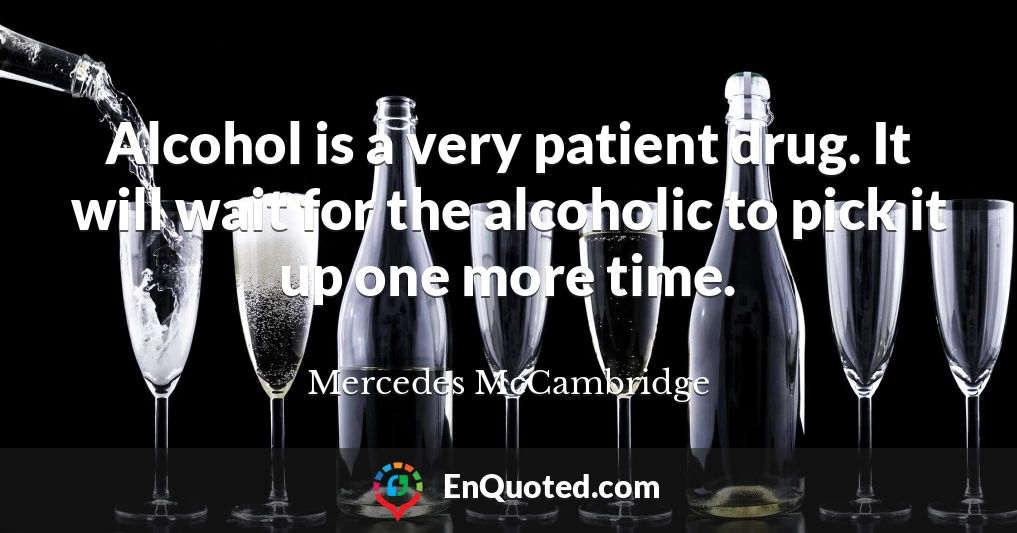 Alcohol is a very patient drug. It will wait for the alcoholic to pick it up one more time.