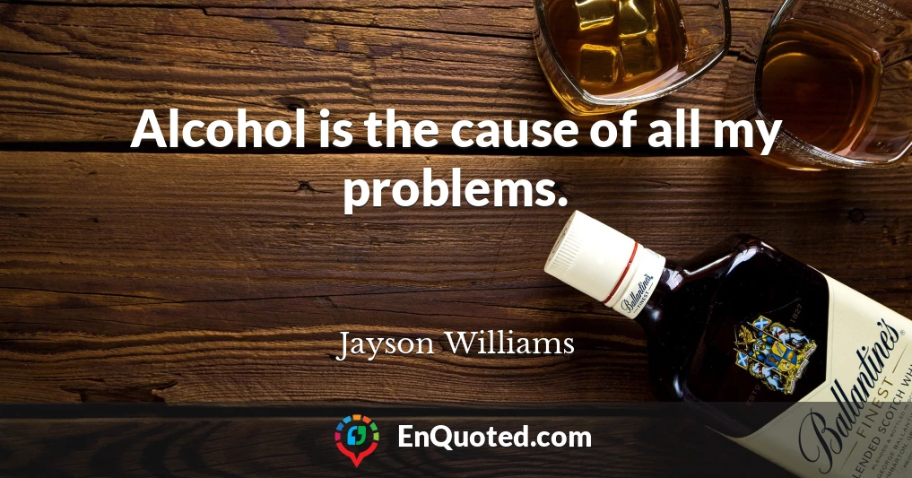 Alcohol is the cause of all my problems.