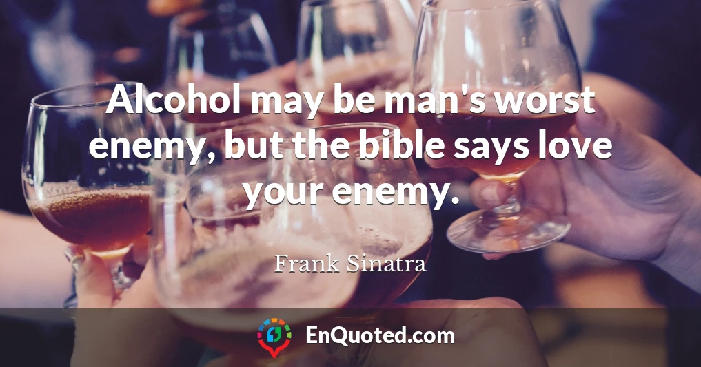 Alcohol may be man's worst enemy, but the bible says love your enemy.