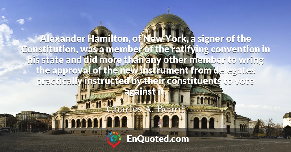 Alexander Hamilton, of New York, a signer of the Constitution, was a member of the ratifying convention in his state and did more than any other member to wring the approval of the new instrument from delegates practically instructed by their constituents to vote against it.