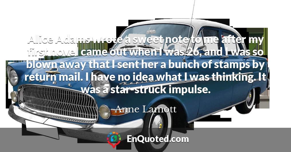 Alice Adams wrote a sweet note to me after my first novel came out when I was 26, and I was so blown away that I sent her a bunch of stamps by return mail. I have no idea what I was thinking. It was a star-struck impulse.