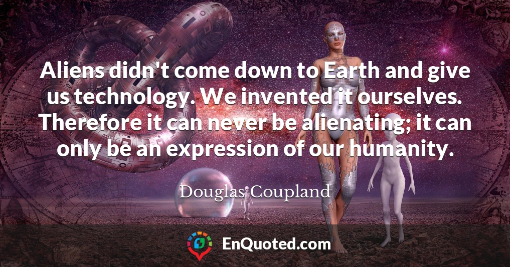 Aliens didn't come down to Earth and give us technology. We invented it ourselves. Therefore it can never be alienating; it can only be an expression of our humanity.