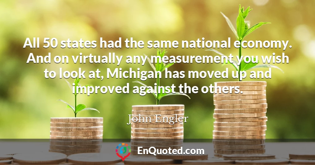 All 50 states had the same national economy. And on virtually any measurement you wish to look at, Michigan has moved up and improved against the others.