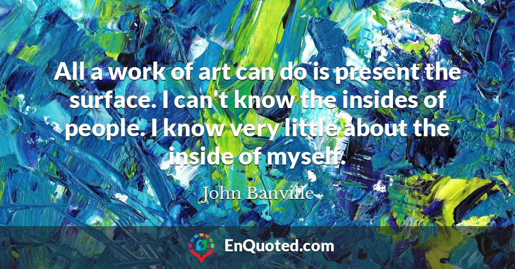 All a work of art can do is present the surface. I can't know the insides of people. I know very little about the inside of myself.