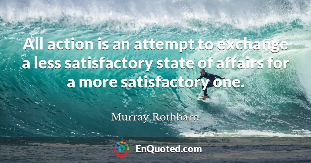 All action is an attempt to exchange a less satisfactory state of affairs for a more satisfactory one.