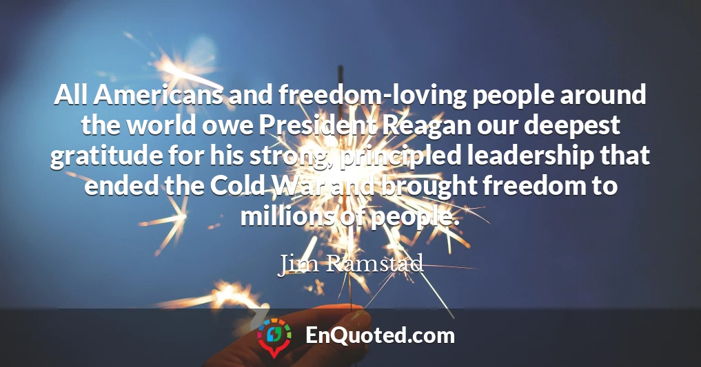 All Americans and freedom-loving people around the world owe President Reagan our deepest gratitude for his strong, principled leadership that ended the Cold War and brought freedom to millions of people.