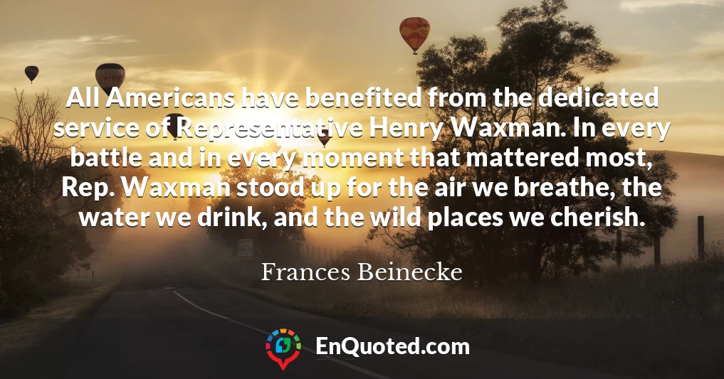 All Americans have benefited from the dedicated service of Representative Henry Waxman. In every battle and in every moment that mattered most, Rep. Waxman stood up for the air we breathe, the water we drink, and the wild places we cherish.