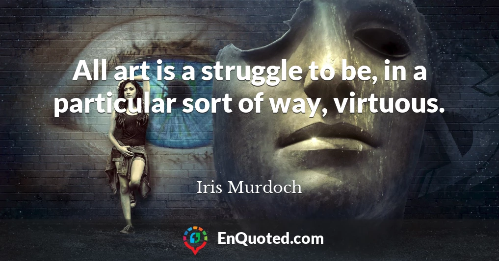 All art is a struggle to be, in a particular sort of way, virtuous.