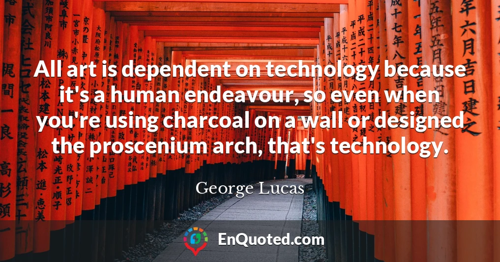 All art is dependent on technology because it's a human endeavour, so even when you're using charcoal on a wall or designed the proscenium arch, that's technology.