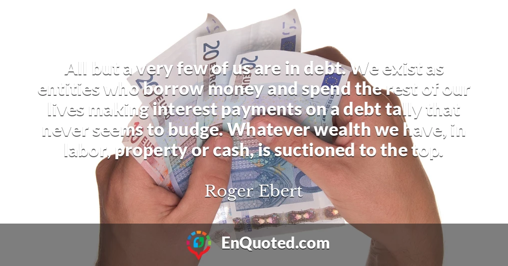 All but a very few of us are in debt. We exist as entities who borrow money and spend the rest of our lives making interest payments on a debt tally that never seems to budge. Whatever wealth we have, in labor, property or cash, is suctioned to the top.