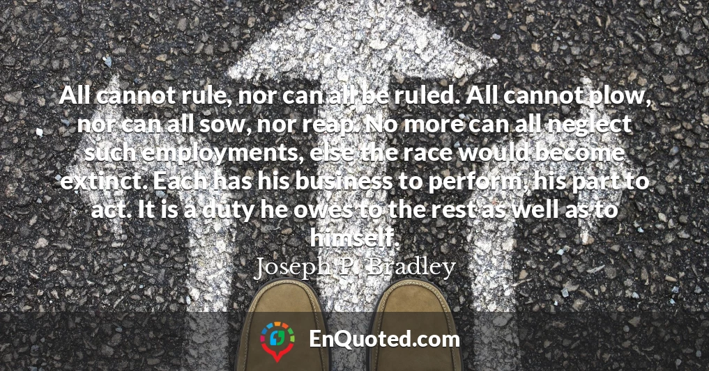 All cannot rule, nor can all be ruled. All cannot plow, nor can all sow, nor reap. No more can all neglect such employments, else the race would become extinct. Each has his business to perform, his part to act. It is a duty he owes to the rest as well as to himself.