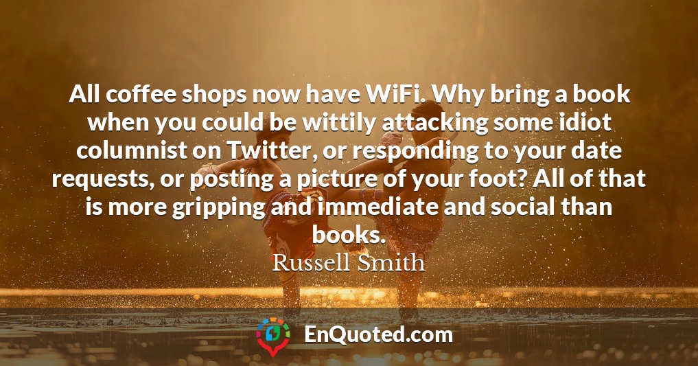 All coffee shops now have WiFi. Why bring a book when you could be wittily attacking some idiot columnist on Twitter, or responding to your date requests, or posting a picture of your foot? All of that is more gripping and immediate and social than books.