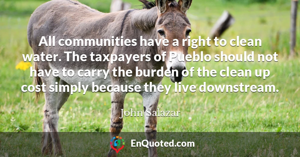 All communities have a right to clean water. The taxpayers of Pueblo should not have to carry the burden of the clean up cost simply because they live downstream.