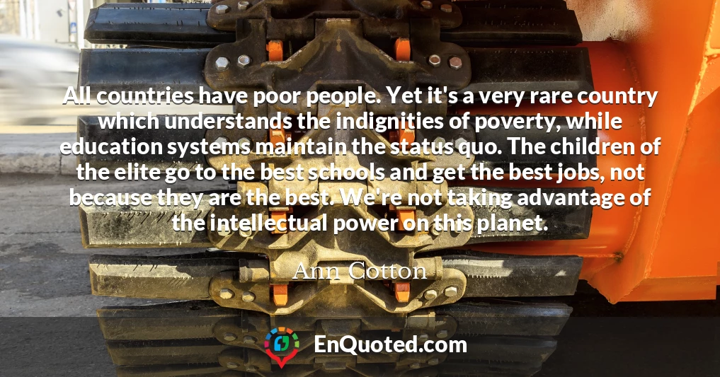 All countries have poor people. Yet it's a very rare country which understands the indignities of poverty, while education systems maintain the status quo. The children of the elite go to the best schools and get the best jobs, not because they are the best. We're not taking advantage of the intellectual power on this planet.
