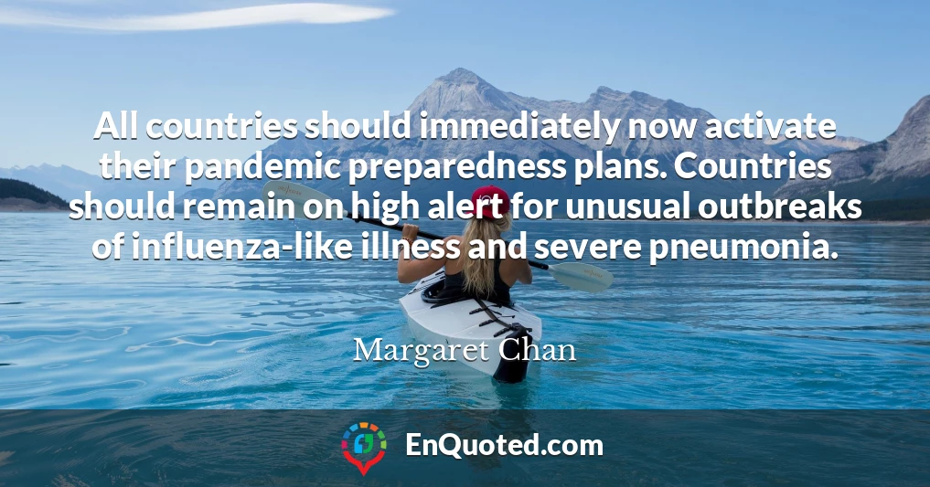 All countries should immediately now activate their pandemic preparedness plans. Countries should remain on high alert for unusual outbreaks of influenza-like illness and severe pneumonia.