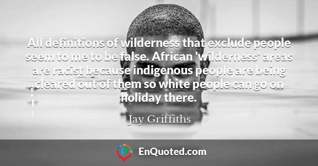 All definitions of wilderness that exclude people seem to me to be false. African 'wilderness' areas are racist because indigenous people are being cleared out of them so white people can go on holiday there.