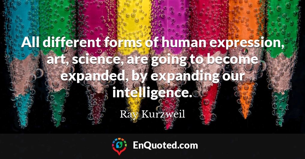 All different forms of human expression, art, science, are going to become expanded, by expanding our intelligence.