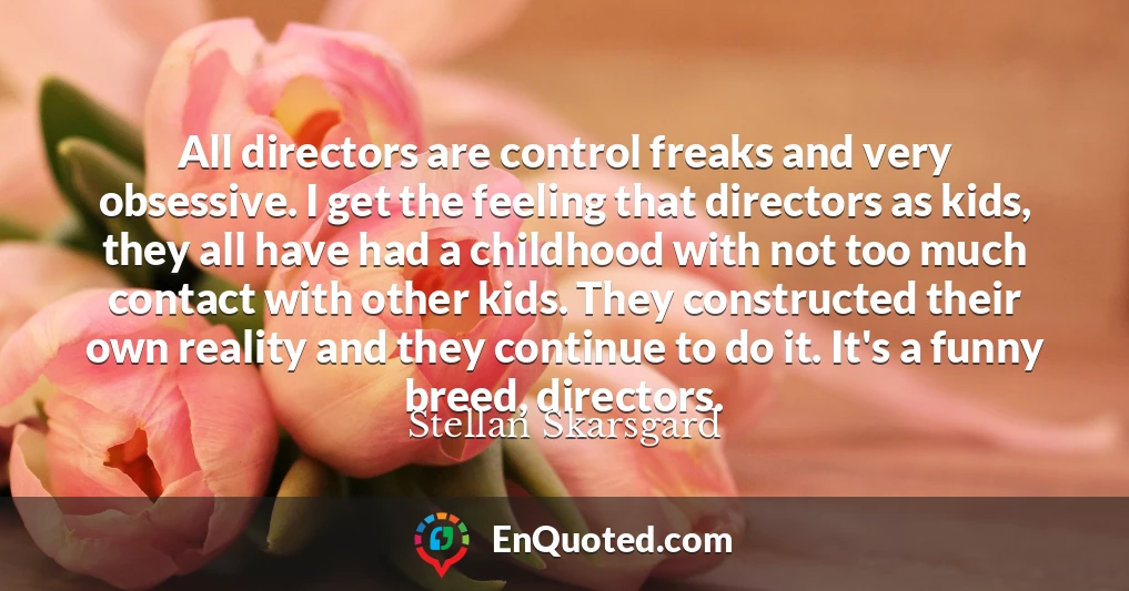 All directors are control freaks and very obsessive. I get the feeling that directors as kids, they all have had a childhood with not too much contact with other kids. They constructed their own reality and they continue to do it. It's a funny breed, directors.