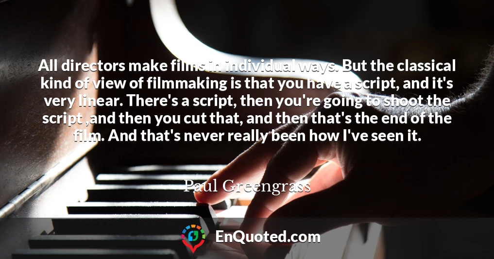 All directors make films in individual ways. But the classical kind of view of filmmaking is that you have a script, and it's very linear. There's a script, then you're going to shoot the script ,and then you cut that, and then that's the end of the film. And that's never really been how I've seen it.