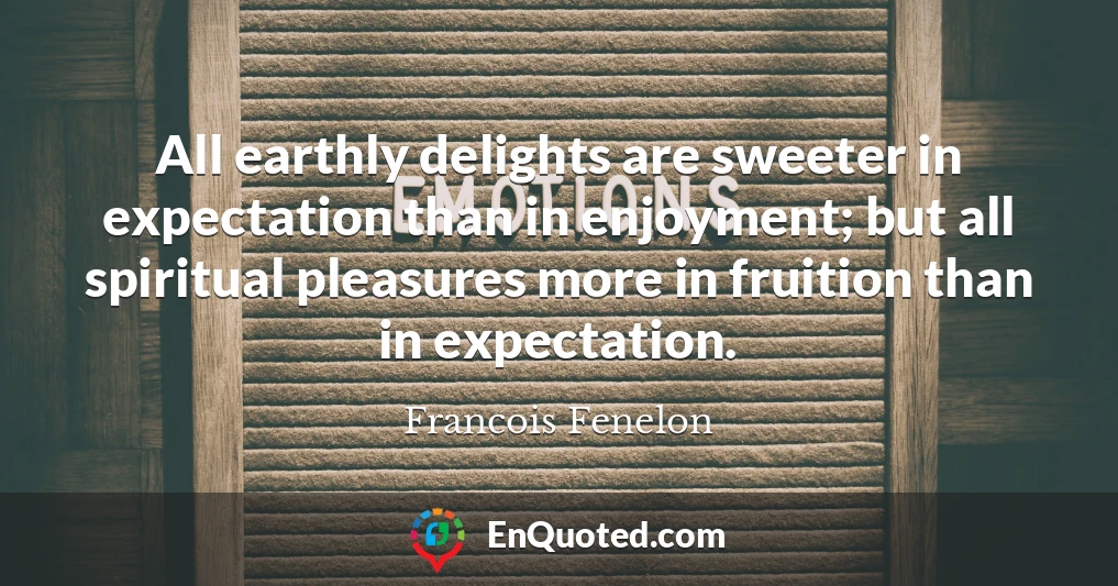 All earthly delights are sweeter in expectation than in enjoyment; but all spiritual pleasures more in fruition than in expectation.