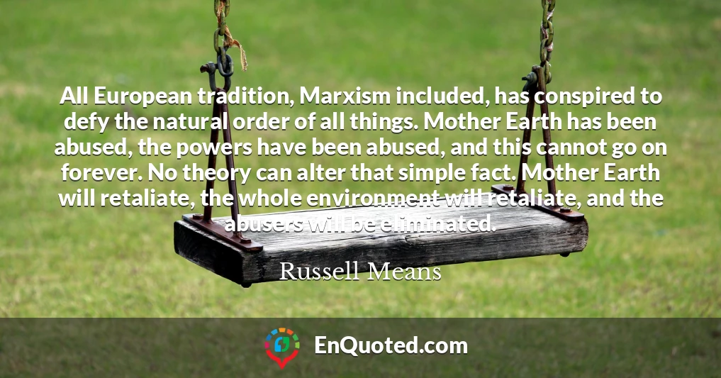 All European tradition, Marxism included, has conspired to defy the natural order of all things. Mother Earth has been abused, the powers have been abused, and this cannot go on forever. No theory can alter that simple fact. Mother Earth will retaliate, the whole environment will retaliate, and the abusers will be eliminated.