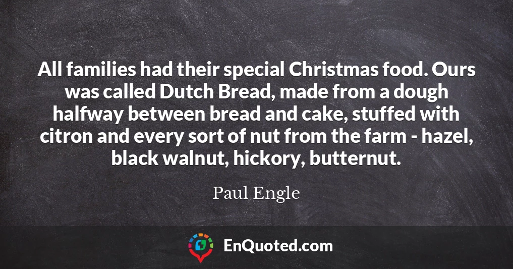 All families had their special Christmas food. Ours was called Dutch Bread, made from a dough halfway between bread and cake, stuffed with citron and every sort of nut from the farm - hazel, black walnut, hickory, butternut.