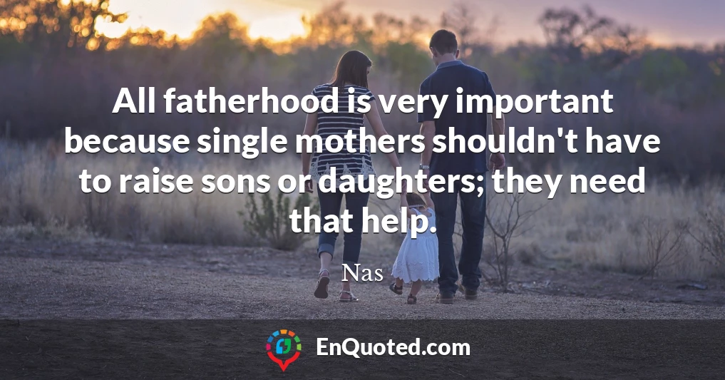 All fatherhood is very important because single mothers shouldn't have to raise sons or daughters; they need that help.