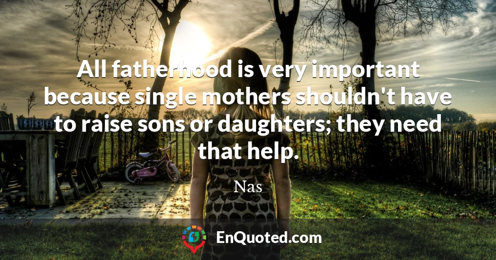 All fatherhood is very important because single mothers shouldn't have to raise sons or daughters; they need that help.