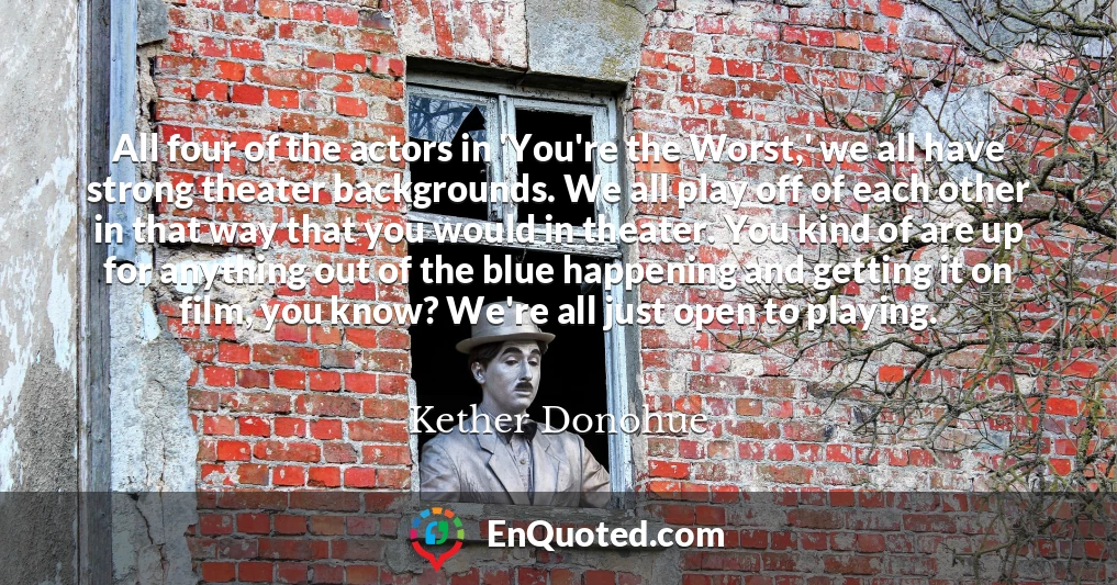 All four of the actors in 'You're the Worst,' we all have strong theater backgrounds. We all play off of each other in that way that you would in theater. You kind of are up for anything out of the blue happening and getting it on film, you know? We're all just open to playing.