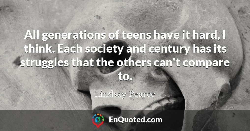 All generations of teens have it hard, I think. Each society and century has its struggles that the others can't compare to.