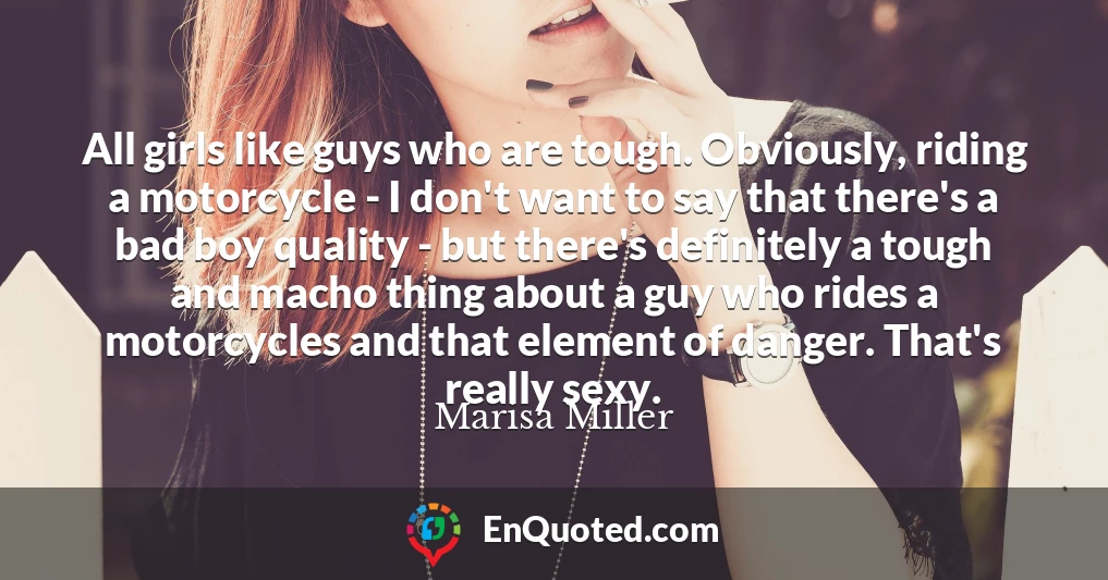 All girls like guys who are tough. Obviously, riding a motorcycle - I don't want to say that there's a bad boy quality - but there's definitely a tough and macho thing about a guy who rides a motorcycles and that element of danger. That's really sexy.