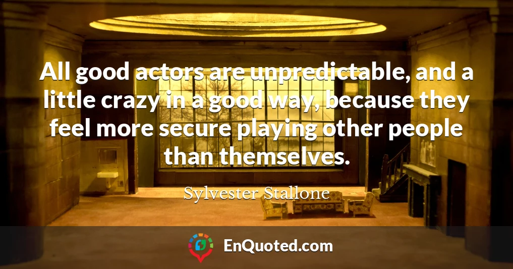 All good actors are unpredictable, and a little crazy in a good way, because they feel more secure playing other people than themselves.