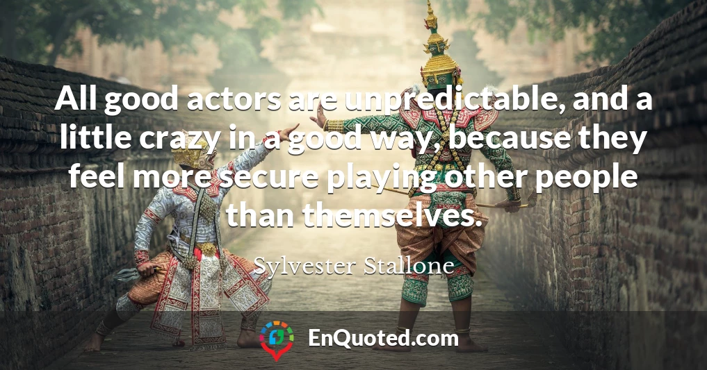 All good actors are unpredictable, and a little crazy in a good way, because they feel more secure playing other people than themselves.