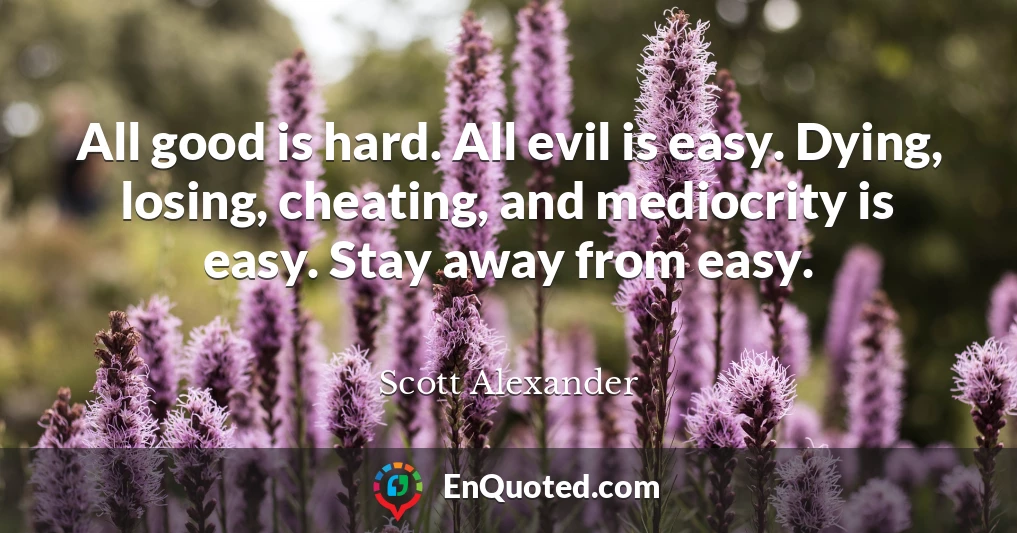 All good is hard. All evil is easy. Dying, losing, cheating, and mediocrity is easy. Stay away from easy.