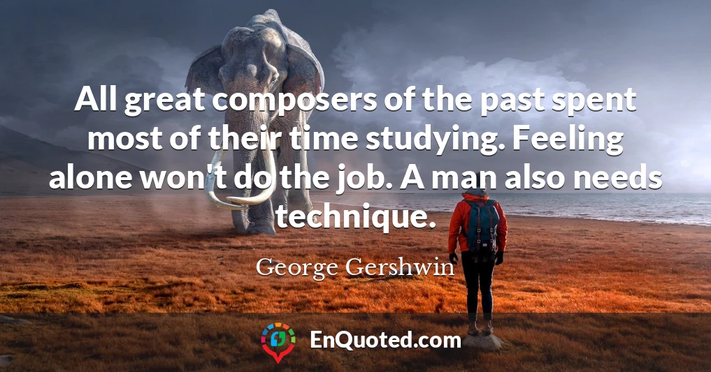 All great composers of the past spent most of their time studying. Feeling alone won't do the job. A man also needs technique.